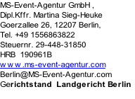 MS-Event-Agentur GmbH , 
Dipl.Kffr. Martina Sieg-Heuke
Goerzallee 26, 12207 Berlin, 
Tel. +49 1556863822
Steuernr. 29-448-31850
HRB  190961B
www.ms-event-agentur.com 
Berlin@MS-Event-Agentur.com
Gerichtstand  Landgericht Berlin

