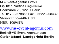 MS-Event-Agentur GmbH , 
Dipl.Kffr. Martina Sieg-Heuke
Goerzallee 26, 12207 Berlin, 
Tel. 0173-2378855 Fax. 032226268432
Steuernr. 29-448-31850
HRB  190961B
www.ms-event-agentur.com 
Berlin@MS-Event-Agentur.com
Gerichtstand  Landgericht Berlin

